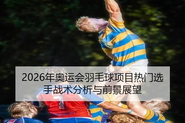 2026年奥运会羽毛球项目热门选手战术分析与前景展望
