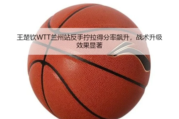 王楚钦WTT兰州站反手拧拉得分率飙升，战术升级效果显著
