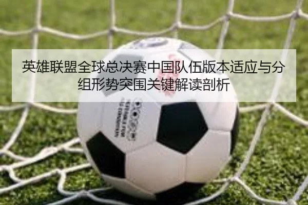 英雄联盟全球总决赛中国队伍版本适应与分组形势突围关键解读剖析