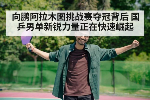 向鹏阿拉木图挑战赛夺冠背后 国乒男单新锐力量正在快速崛起